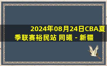 2024年08月24日CBA夏季联赛裕民站 同曦 - 新疆 全场录像